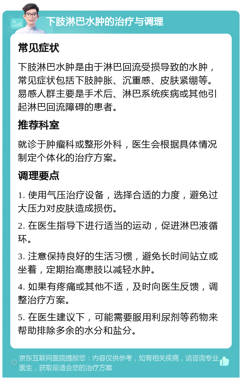 下肢淋巴水肿的治疗与调理 常见症状 下肢淋巴水肿是由于淋巴回流受损导致的水肿，常见症状包括下肢肿胀、沉重感、皮肤紧绷等。易感人群主要是手术后、淋巴系统疾病或其他引起淋巴回流障碍的患者。 推荐科室 就诊于肿瘤科或整形外科，医生会根据具体情况制定个体化的治疗方案。 调理要点 1. 使用气压治疗设备，选择合适的力度，避免过大压力对皮肤造成损伤。 2. 在医生指导下进行适当的运动，促进淋巴液循环。 3. 注意保持良好的生活习惯，避免长时间站立或坐着，定期抬高患肢以减轻水肿。 4. 如果有疼痛或其他不适，及时向医生反馈，调整治疗方案。 5. 在医生建议下，可能需要服用利尿剂等药物来帮助排除多余的水分和盐分。