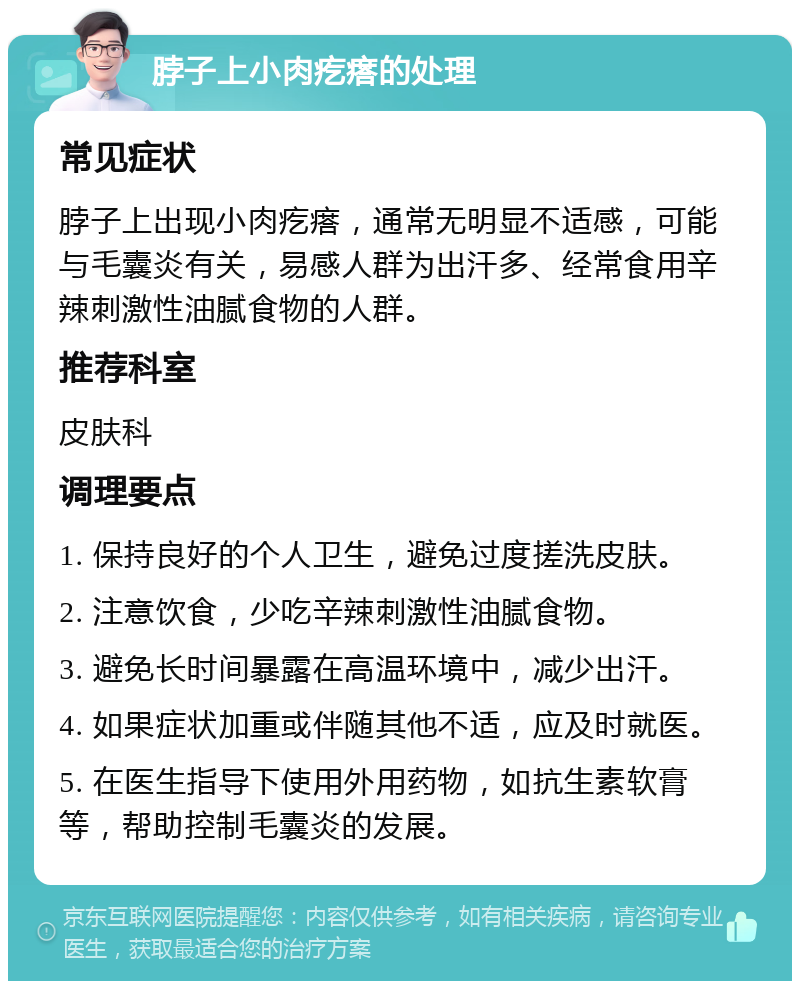 脖子上小肉疙瘩的处理 常见症状 脖子上出现小肉疙瘩，通常无明显不适感，可能与毛囊炎有关，易感人群为出汗多、经常食用辛辣刺激性油腻食物的人群。 推荐科室 皮肤科 调理要点 1. 保持良好的个人卫生，避免过度搓洗皮肤。 2. 注意饮食，少吃辛辣刺激性油腻食物。 3. 避免长时间暴露在高温环境中，减少出汗。 4. 如果症状加重或伴随其他不适，应及时就医。 5. 在医生指导下使用外用药物，如抗生素软膏等，帮助控制毛囊炎的发展。