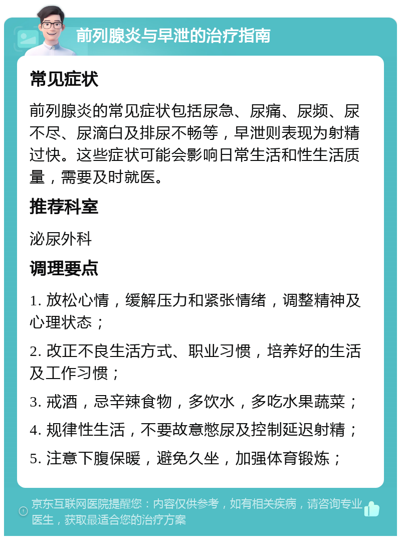 前列腺炎与早泄的治疗指南 常见症状 前列腺炎的常见症状包括尿急、尿痛、尿频、尿不尽、尿滴白及排尿不畅等，早泄则表现为射精过快。这些症状可能会影响日常生活和性生活质量，需要及时就医。 推荐科室 泌尿外科 调理要点 1. 放松心情，缓解压力和紧张情绪，调整精神及心理状态； 2. 改正不良生活方式、职业习惯，培养好的生活及工作习惯； 3. 戒酒，忌辛辣食物，多饮水，多吃水果蔬菜； 4. 规律性生活，不要故意憋尿及控制延迟射精； 5. 注意下腹保暖，避免久坐，加强体育锻炼；