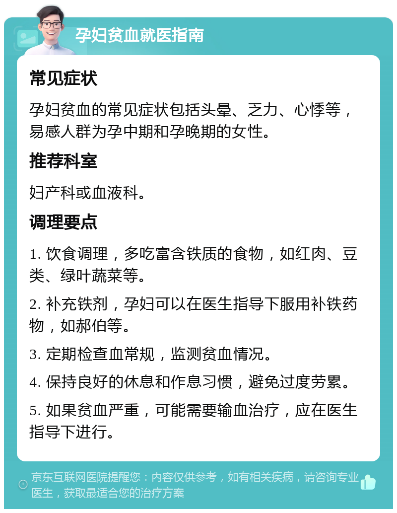 孕妇贫血就医指南 常见症状 孕妇贫血的常见症状包括头晕、乏力、心悸等，易感人群为孕中期和孕晚期的女性。 推荐科室 妇产科或血液科。 调理要点 1. 饮食调理，多吃富含铁质的食物，如红肉、豆类、绿叶蔬菜等。 2. 补充铁剂，孕妇可以在医生指导下服用补铁药物，如郝伯等。 3. 定期检查血常规，监测贫血情况。 4. 保持良好的休息和作息习惯，避免过度劳累。 5. 如果贫血严重，可能需要输血治疗，应在医生指导下进行。