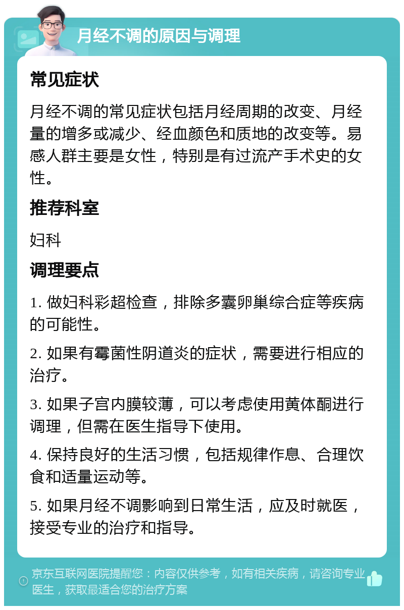 月经不调的原因与调理 常见症状 月经不调的常见症状包括月经周期的改变、月经量的增多或减少、经血颜色和质地的改变等。易感人群主要是女性，特别是有过流产手术史的女性。 推荐科室 妇科 调理要点 1. 做妇科彩超检查，排除多囊卵巢综合症等疾病的可能性。 2. 如果有霉菌性阴道炎的症状，需要进行相应的治疗。 3. 如果子宫内膜较薄，可以考虑使用黄体酮进行调理，但需在医生指导下使用。 4. 保持良好的生活习惯，包括规律作息、合理饮食和适量运动等。 5. 如果月经不调影响到日常生活，应及时就医，接受专业的治疗和指导。