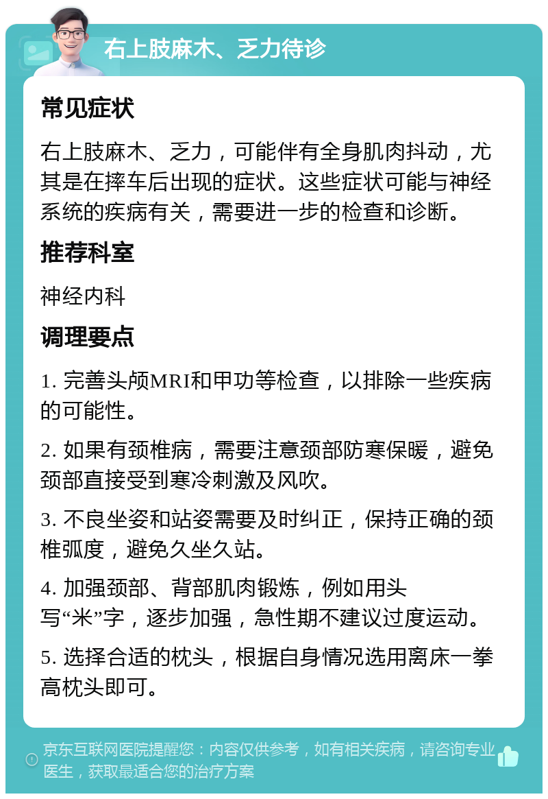 右上肢麻木、乏力待诊 常见症状 右上肢麻木、乏力，可能伴有全身肌肉抖动，尤其是在摔车后出现的症状。这些症状可能与神经系统的疾病有关，需要进一步的检查和诊断。 推荐科室 神经内科 调理要点 1. 完善头颅MRI和甲功等检查，以排除一些疾病的可能性。 2. 如果有颈椎病，需要注意颈部防寒保暖，避免颈部直接受到寒冷刺激及风吹。 3. 不良坐姿和站姿需要及时纠正，保持正确的颈椎弧度，避免久坐久站。 4. 加强颈部、背部肌肉锻炼，例如用头写“米”字，逐步加强，急性期不建议过度运动。 5. 选择合适的枕头，根据自身情况选用离床一拳高枕头即可。