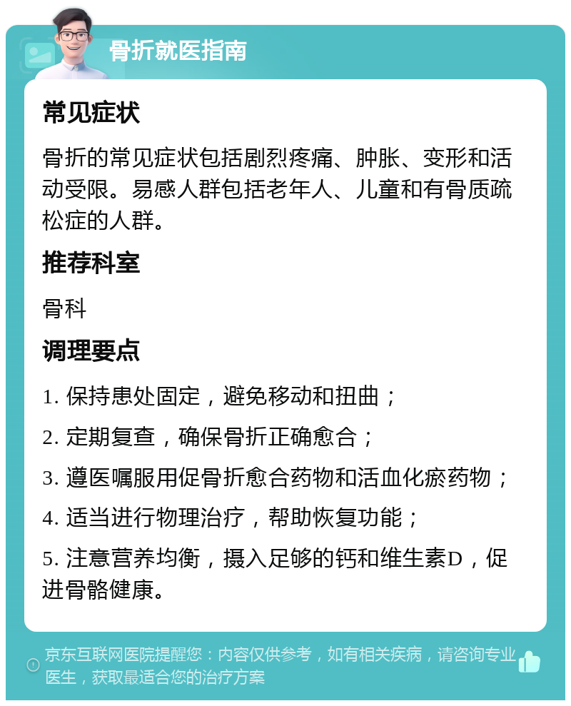 骨折就医指南 常见症状 骨折的常见症状包括剧烈疼痛、肿胀、变形和活动受限。易感人群包括老年人、儿童和有骨质疏松症的人群。 推荐科室 骨科 调理要点 1. 保持患处固定，避免移动和扭曲； 2. 定期复查，确保骨折正确愈合； 3. 遵医嘱服用促骨折愈合药物和活血化瘀药物； 4. 适当进行物理治疗，帮助恢复功能； 5. 注意营养均衡，摄入足够的钙和维生素D，促进骨骼健康。