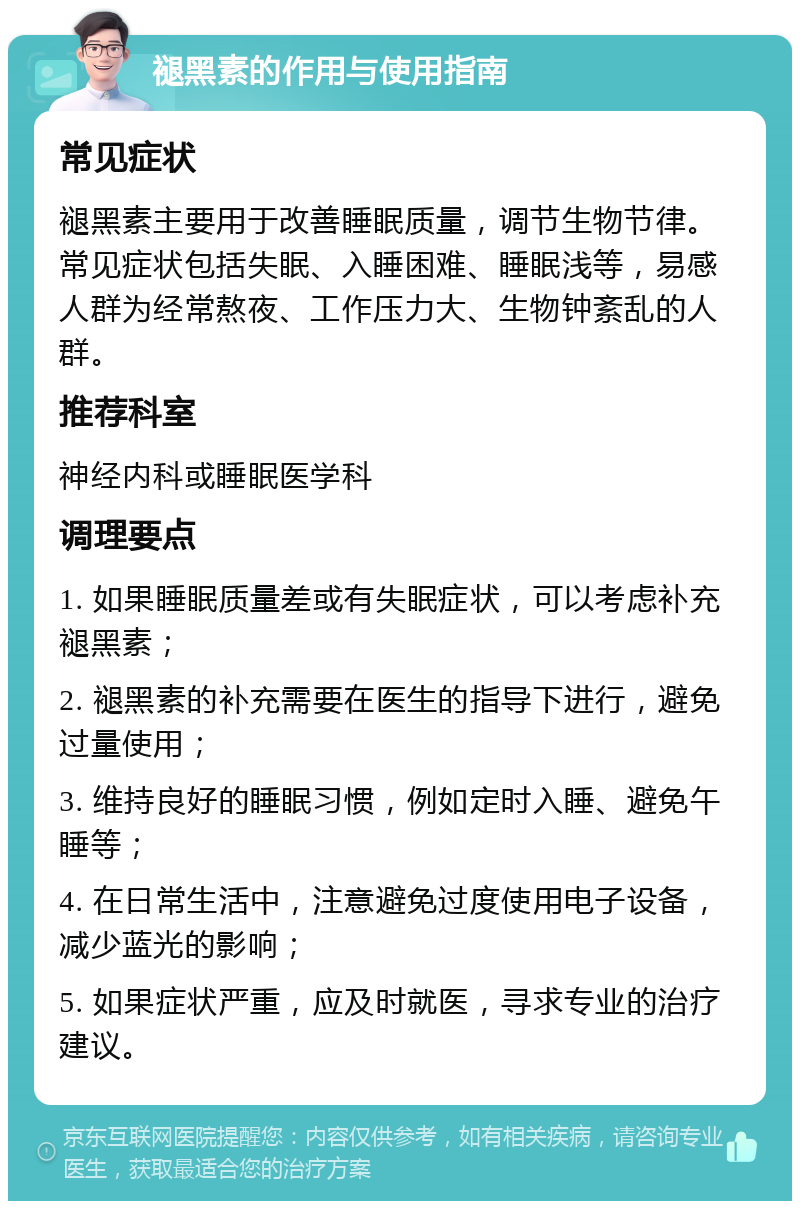 褪黑素的作用与使用指南 常见症状 褪黑素主要用于改善睡眠质量，调节生物节律。常见症状包括失眠、入睡困难、睡眠浅等，易感人群为经常熬夜、工作压力大、生物钟紊乱的人群。 推荐科室 神经内科或睡眠医学科 调理要点 1. 如果睡眠质量差或有失眠症状，可以考虑补充褪黑素； 2. 褪黑素的补充需要在医生的指导下进行，避免过量使用； 3. 维持良好的睡眠习惯，例如定时入睡、避免午睡等； 4. 在日常生活中，注意避免过度使用电子设备，减少蓝光的影响； 5. 如果症状严重，应及时就医，寻求专业的治疗建议。