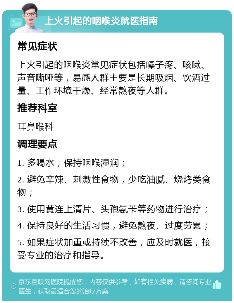 上火引起的咽喉炎就医指南 常见症状 上火引起的咽喉炎常见症状包括嗓子疼、咳嗽、声音嘶哑等，易感人群主要是长期吸烟、饮酒过量、工作环境干燥、经常熬夜等人群。 推荐科室 耳鼻喉科 调理要点 1. 多喝水，保持咽喉湿润； 2. 避免辛辣、刺激性食物，少吃油腻、烧烤类食物； 3. 使用黄连上清片、头孢氨苄等药物进行治疗； 4. 保持良好的生活习惯，避免熬夜、过度劳累； 5. 如果症状加重或持续不改善，应及时就医，接受专业的治疗和指导。