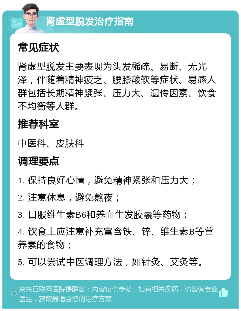 肾虚型脱发治疗指南 常见症状 肾虚型脱发主要表现为头发稀疏、易断、无光泽，伴随着精神疲乏、腰膝酸软等症状。易感人群包括长期精神紧张、压力大、遗传因素、饮食不均衡等人群。 推荐科室 中医科、皮肤科 调理要点 1. 保持良好心情，避免精神紧张和压力大； 2. 注意休息，避免熬夜； 3. 口服维生素B6和养血生发胶囊等药物； 4. 饮食上应注意补充富含铁、锌、维生素B等营养素的食物； 5. 可以尝试中医调理方法，如针灸、艾灸等。