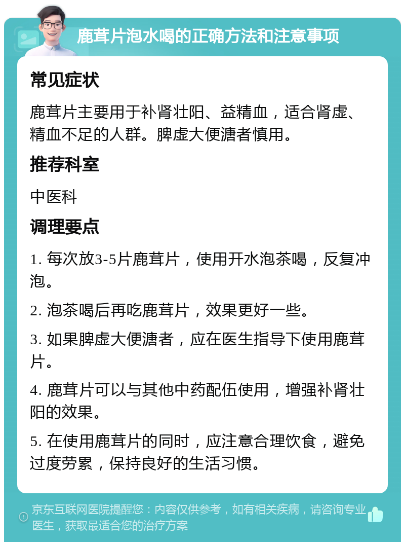 鹿茸片泡水喝的正确方法和注意事项 常见症状 鹿茸片主要用于补肾壮阳、益精血，适合肾虚、精血不足的人群。脾虚大便溏者慎用。 推荐科室 中医科 调理要点 1. 每次放3-5片鹿茸片，使用开水泡茶喝，反复冲泡。 2. 泡茶喝后再吃鹿茸片，效果更好一些。 3. 如果脾虚大便溏者，应在医生指导下使用鹿茸片。 4. 鹿茸片可以与其他中药配伍使用，增强补肾壮阳的效果。 5. 在使用鹿茸片的同时，应注意合理饮食，避免过度劳累，保持良好的生活习惯。