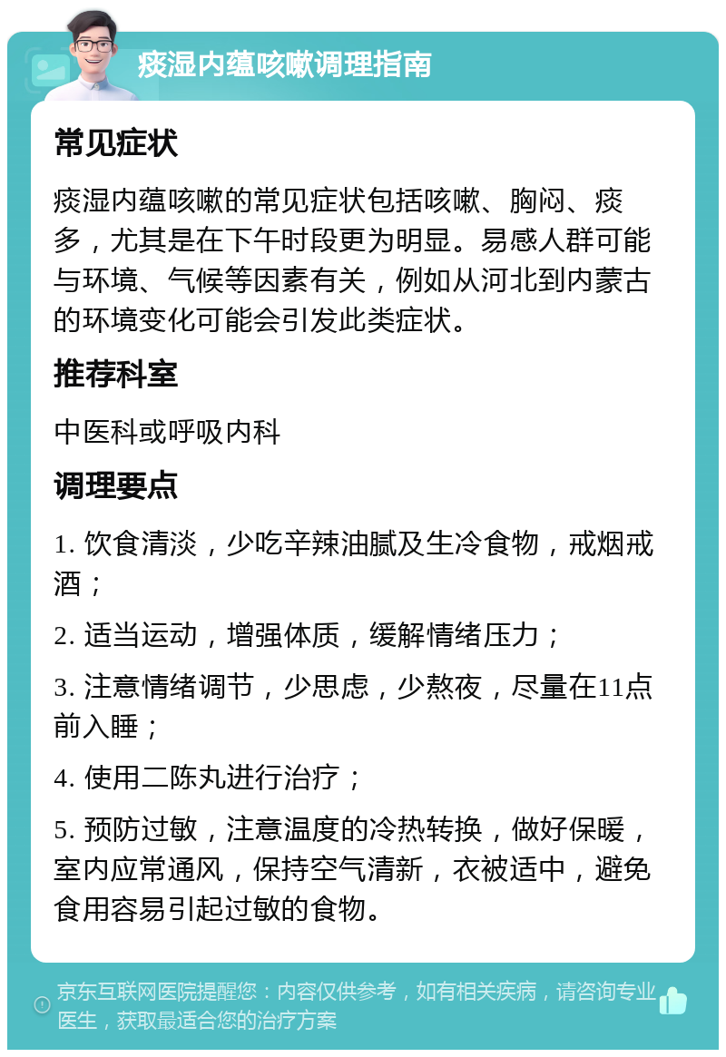 痰湿内蕴咳嗽调理指南 常见症状 痰湿内蕴咳嗽的常见症状包括咳嗽、胸闷、痰多，尤其是在下午时段更为明显。易感人群可能与环境、气候等因素有关，例如从河北到内蒙古的环境变化可能会引发此类症状。 推荐科室 中医科或呼吸内科 调理要点 1. 饮食清淡，少吃辛辣油腻及生冷食物，戒烟戒酒； 2. 适当运动，增强体质，缓解情绪压力； 3. 注意情绪调节，少思虑，少熬夜，尽量在11点前入睡； 4. 使用二陈丸进行治疗； 5. 预防过敏，注意温度的冷热转换，做好保暖，室内应常通风，保持空气清新，衣被适中，避免食用容易引起过敏的食物。