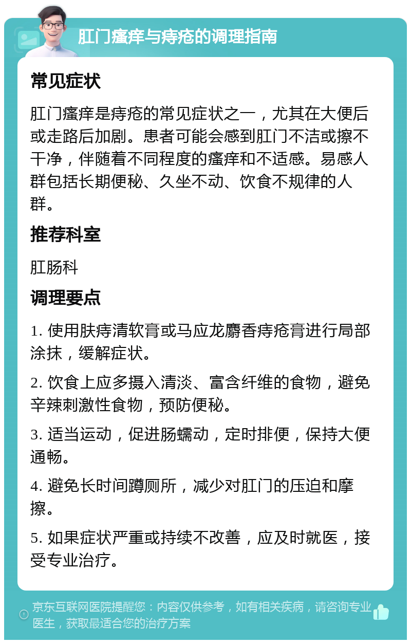 肛门瘙痒与痔疮的调理指南 常见症状 肛门瘙痒是痔疮的常见症状之一，尤其在大便后或走路后加剧。患者可能会感到肛门不洁或擦不干净，伴随着不同程度的瘙痒和不适感。易感人群包括长期便秘、久坐不动、饮食不规律的人群。 推荐科室 肛肠科 调理要点 1. 使用肤痔清软膏或马应龙麝香痔疮膏进行局部涂抹，缓解症状。 2. 饮食上应多摄入清淡、富含纤维的食物，避免辛辣刺激性食物，预防便秘。 3. 适当运动，促进肠蠕动，定时排便，保持大便通畅。 4. 避免长时间蹲厕所，减少对肛门的压迫和摩擦。 5. 如果症状严重或持续不改善，应及时就医，接受专业治疗。