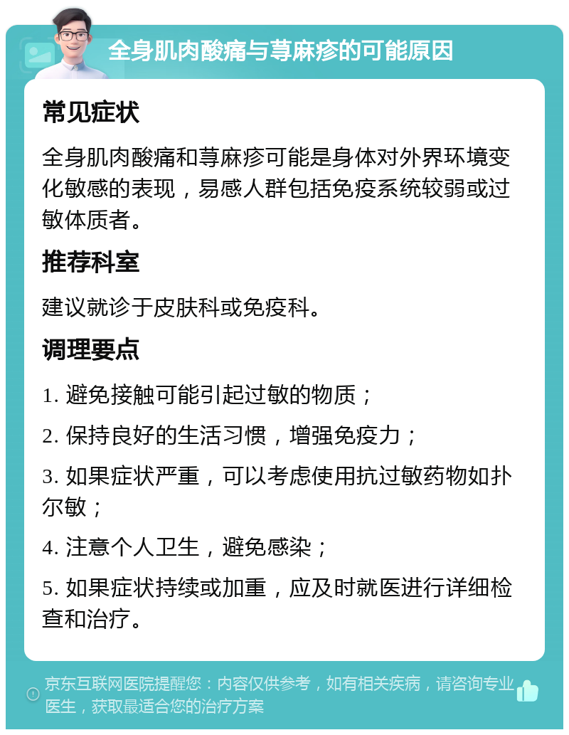 全身肌肉酸痛与荨麻疹的可能原因 常见症状 全身肌肉酸痛和荨麻疹可能是身体对外界环境变化敏感的表现，易感人群包括免疫系统较弱或过敏体质者。 推荐科室 建议就诊于皮肤科或免疫科。 调理要点 1. 避免接触可能引起过敏的物质； 2. 保持良好的生活习惯，增强免疫力； 3. 如果症状严重，可以考虑使用抗过敏药物如扑尔敏； 4. 注意个人卫生，避免感染； 5. 如果症状持续或加重，应及时就医进行详细检查和治疗。