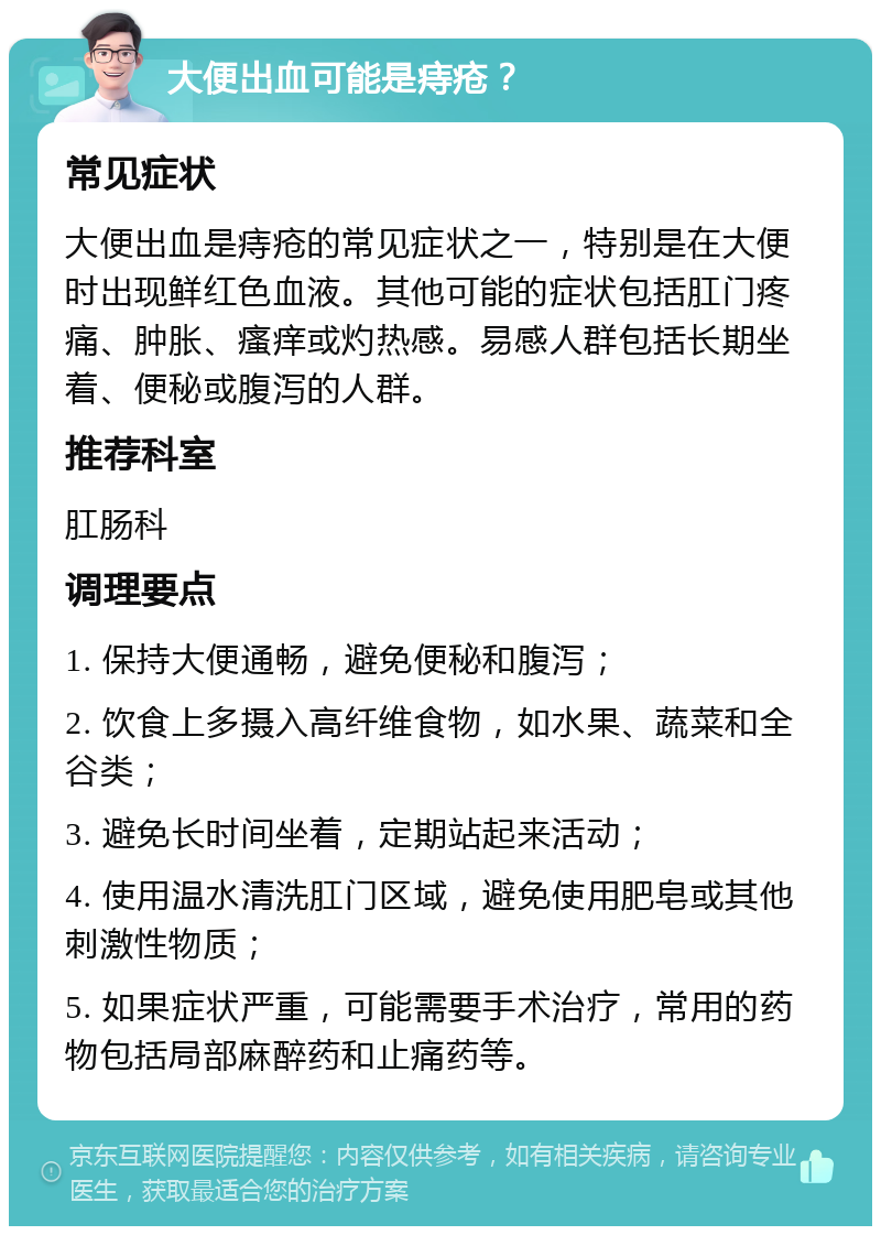 大便出血可能是痔疮？ 常见症状 大便出血是痔疮的常见症状之一，特别是在大便时出现鲜红色血液。其他可能的症状包括肛门疼痛、肿胀、瘙痒或灼热感。易感人群包括长期坐着、便秘或腹泻的人群。 推荐科室 肛肠科 调理要点 1. 保持大便通畅，避免便秘和腹泻； 2. 饮食上多摄入高纤维食物，如水果、蔬菜和全谷类； 3. 避免长时间坐着，定期站起来活动； 4. 使用温水清洗肛门区域，避免使用肥皂或其他刺激性物质； 5. 如果症状严重，可能需要手术治疗，常用的药物包括局部麻醉药和止痛药等。