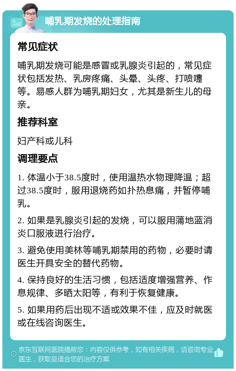 哺乳期发烧的处理指南 常见症状 哺乳期发烧可能是感冒或乳腺炎引起的，常见症状包括发热、乳房疼痛、头晕、头疼、打喷嚏等。易感人群为哺乳期妇女，尤其是新生儿的母亲。 推荐科室 妇产科或儿科 调理要点 1. 体温小于38.5度时，使用温热水物理降温；超过38.5度时，服用退烧药如扑热息痛，并暂停哺乳。 2. 如果是乳腺炎引起的发烧，可以服用蒲地蓝消炎口服液进行治疗。 3. 避免使用美林等哺乳期禁用的药物，必要时请医生开具安全的替代药物。 4. 保持良好的生活习惯，包括适度增强营养、作息规律、多晒太阳等，有利于恢复健康。 5. 如果用药后出现不适或效果不佳，应及时就医或在线咨询医生。