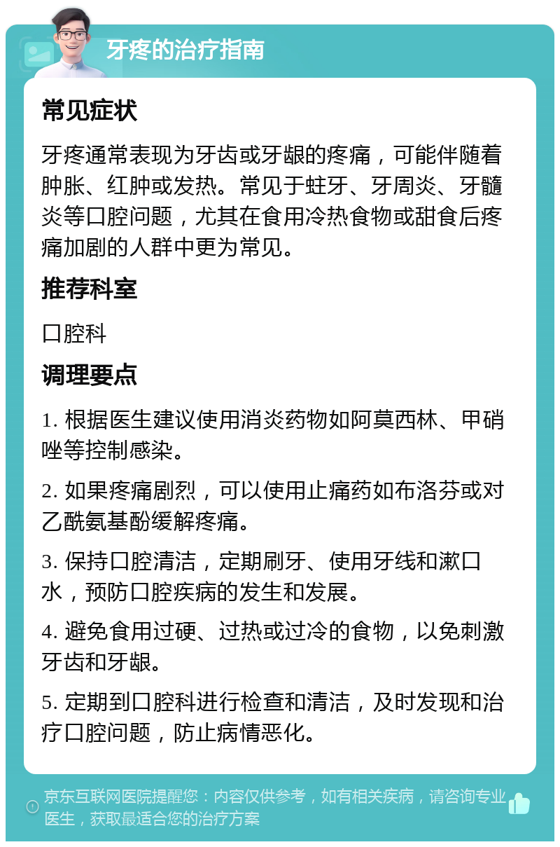 牙疼的治疗指南 常见症状 牙疼通常表现为牙齿或牙龈的疼痛，可能伴随着肿胀、红肿或发热。常见于蛀牙、牙周炎、牙髓炎等口腔问题，尤其在食用冷热食物或甜食后疼痛加剧的人群中更为常见。 推荐科室 口腔科 调理要点 1. 根据医生建议使用消炎药物如阿莫西林、甲硝唑等控制感染。 2. 如果疼痛剧烈，可以使用止痛药如布洛芬或对乙酰氨基酚缓解疼痛。 3. 保持口腔清洁，定期刷牙、使用牙线和漱口水，预防口腔疾病的发生和发展。 4. 避免食用过硬、过热或过冷的食物，以免刺激牙齿和牙龈。 5. 定期到口腔科进行检查和清洁，及时发现和治疗口腔问题，防止病情恶化。