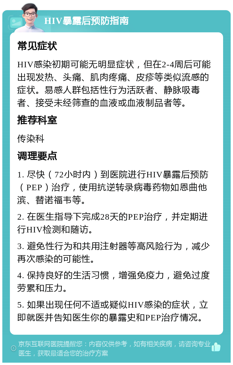 HIV暴露后预防指南 常见症状 HIV感染初期可能无明显症状，但在2-4周后可能出现发热、头痛、肌肉疼痛、皮疹等类似流感的症状。易感人群包括性行为活跃者、静脉吸毒者、接受未经筛查的血液或血液制品者等。 推荐科室 传染科 调理要点 1. 尽快（72小时内）到医院进行HIV暴露后预防（PEP）治疗，使用抗逆转录病毒药物如恩曲他滨、替诺福韦等。 2. 在医生指导下完成28天的PEP治疗，并定期进行HIV检测和随访。 3. 避免性行为和共用注射器等高风险行为，减少再次感染的可能性。 4. 保持良好的生活习惯，增强免疫力，避免过度劳累和压力。 5. 如果出现任何不适或疑似HIV感染的症状，立即就医并告知医生你的暴露史和PEP治疗情况。