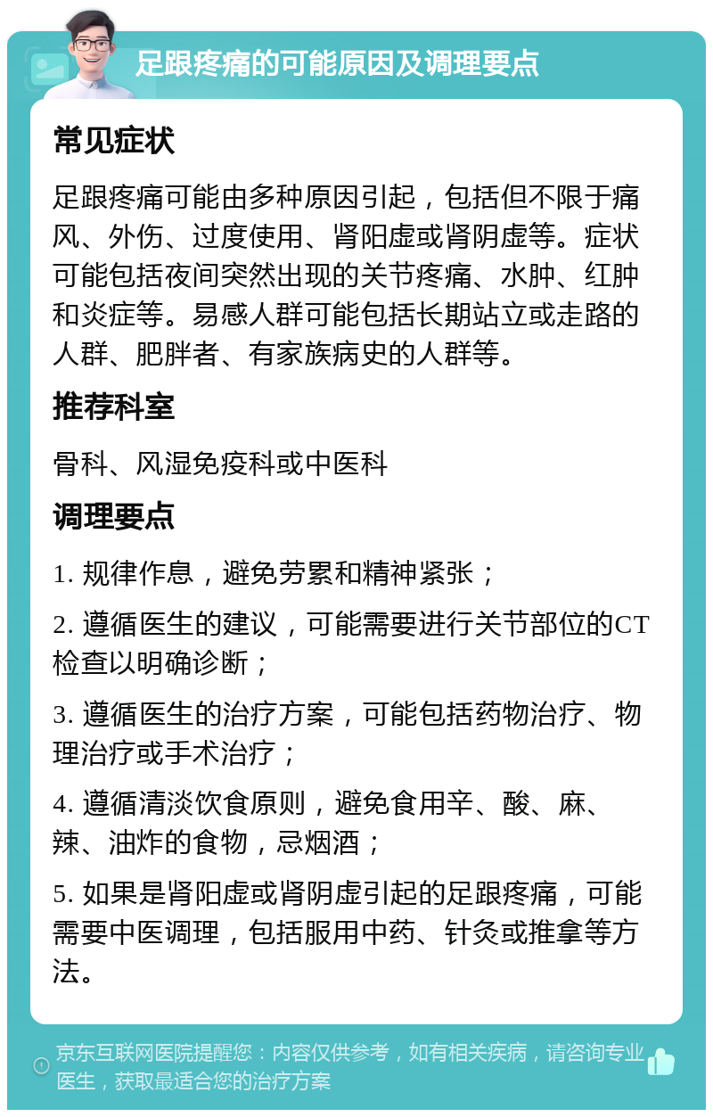 足跟疼痛的可能原因及调理要点 常见症状 足跟疼痛可能由多种原因引起，包括但不限于痛风、外伤、过度使用、肾阳虚或肾阴虚等。症状可能包括夜间突然出现的关节疼痛、水肿、红肿和炎症等。易感人群可能包括长期站立或走路的人群、肥胖者、有家族病史的人群等。 推荐科室 骨科、风湿免疫科或中医科 调理要点 1. 规律作息，避免劳累和精神紧张； 2. 遵循医生的建议，可能需要进行关节部位的CT检查以明确诊断； 3. 遵循医生的治疗方案，可能包括药物治疗、物理治疗或手术治疗； 4. 遵循清淡饮食原则，避免食用辛、酸、麻、辣、油炸的食物，忌烟酒； 5. 如果是肾阳虚或肾阴虚引起的足跟疼痛，可能需要中医调理，包括服用中药、针灸或推拿等方法。