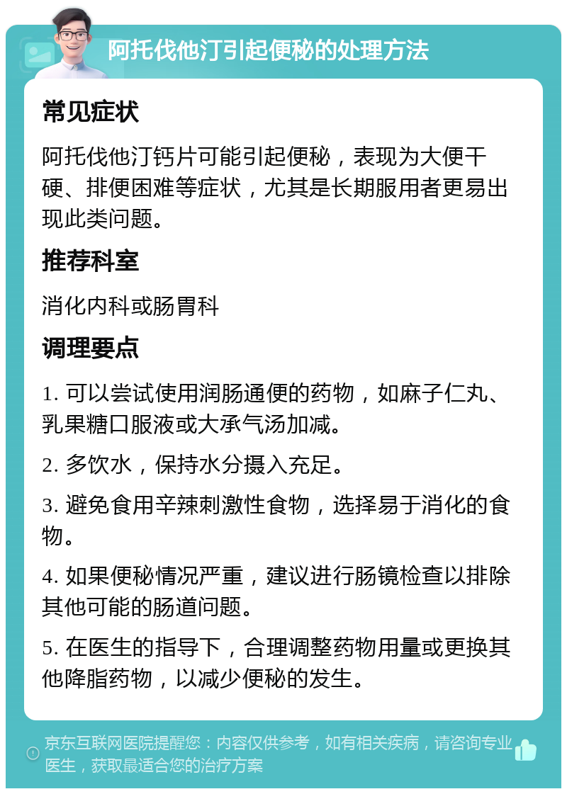 阿托伐他汀引起便秘的处理方法 常见症状 阿托伐他汀钙片可能引起便秘，表现为大便干硬、排便困难等症状，尤其是长期服用者更易出现此类问题。 推荐科室 消化内科或肠胃科 调理要点 1. 可以尝试使用润肠通便的药物，如麻子仁丸、乳果糖口服液或大承气汤加减。 2. 多饮水，保持水分摄入充足。 3. 避免食用辛辣刺激性食物，选择易于消化的食物。 4. 如果便秘情况严重，建议进行肠镜检查以排除其他可能的肠道问题。 5. 在医生的指导下，合理调整药物用量或更换其他降脂药物，以减少便秘的发生。