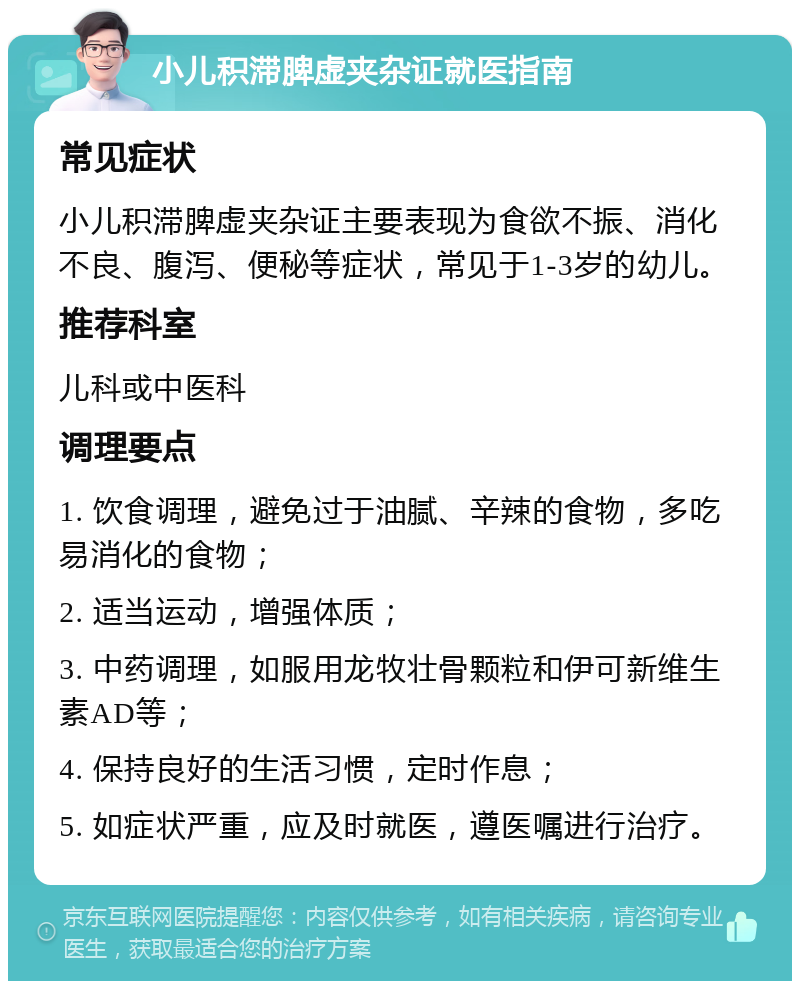 小儿积滞脾虚夹杂证就医指南 常见症状 小儿积滞脾虚夹杂证主要表现为食欲不振、消化不良、腹泻、便秘等症状，常见于1-3岁的幼儿。 推荐科室 儿科或中医科 调理要点 1. 饮食调理，避免过于油腻、辛辣的食物，多吃易消化的食物； 2. 适当运动，增强体质； 3. 中药调理，如服用龙牧壮骨颗粒和伊可新维生素AD等； 4. 保持良好的生活习惯，定时作息； 5. 如症状严重，应及时就医，遵医嘱进行治疗。