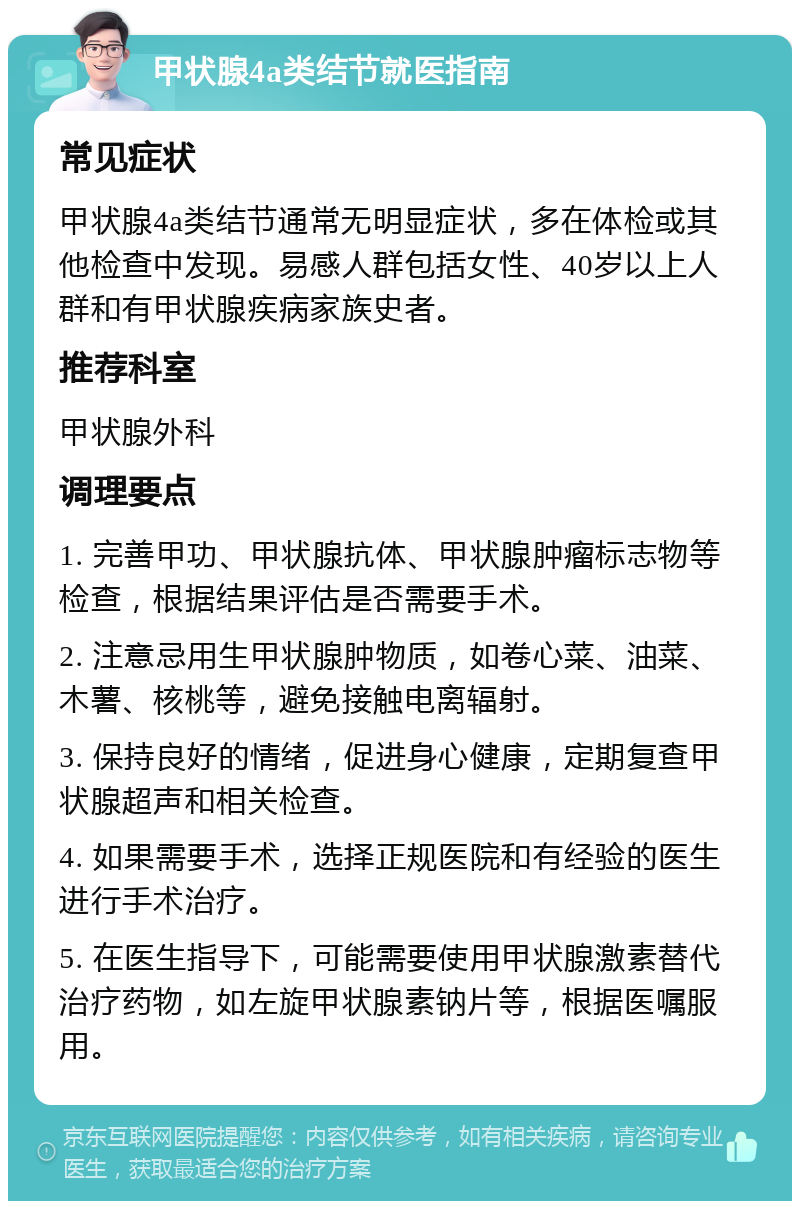 甲状腺4a类结节就医指南 常见症状 甲状腺4a类结节通常无明显症状，多在体检或其他检查中发现。易感人群包括女性、40岁以上人群和有甲状腺疾病家族史者。 推荐科室 甲状腺外科 调理要点 1. 完善甲功、甲状腺抗体、甲状腺肿瘤标志物等检查，根据结果评估是否需要手术。 2. 注意忌用生甲状腺肿物质，如卷心菜、油菜、木薯、核桃等，避免接触电离辐射。 3. 保持良好的情绪，促进身心健康，定期复查甲状腺超声和相关检查。 4. 如果需要手术，选择正规医院和有经验的医生进行手术治疗。 5. 在医生指导下，可能需要使用甲状腺激素替代治疗药物，如左旋甲状腺素钠片等，根据医嘱服用。