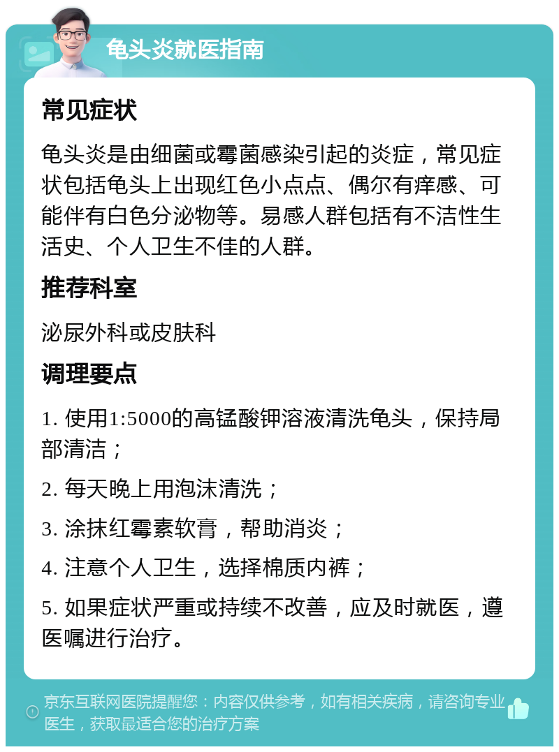 龟头炎就医指南 常见症状 龟头炎是由细菌或霉菌感染引起的炎症，常见症状包括龟头上出现红色小点点、偶尔有痒感、可能伴有白色分泌物等。易感人群包括有不洁性生活史、个人卫生不佳的人群。 推荐科室 泌尿外科或皮肤科 调理要点 1. 使用1:5000的高锰酸钾溶液清洗龟头，保持局部清洁； 2. 每天晚上用泡沫清洗； 3. 涂抹红霉素软膏，帮助消炎； 4. 注意个人卫生，选择棉质内裤； 5. 如果症状严重或持续不改善，应及时就医，遵医嘱进行治疗。