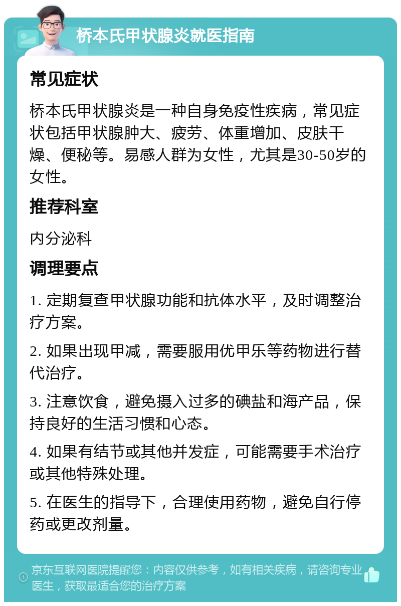 桥本氏甲状腺炎就医指南 常见症状 桥本氏甲状腺炎是一种自身免疫性疾病，常见症状包括甲状腺肿大、疲劳、体重增加、皮肤干燥、便秘等。易感人群为女性，尤其是30-50岁的女性。 推荐科室 内分泌科 调理要点 1. 定期复查甲状腺功能和抗体水平，及时调整治疗方案。 2. 如果出现甲减，需要服用优甲乐等药物进行替代治疗。 3. 注意饮食，避免摄入过多的碘盐和海产品，保持良好的生活习惯和心态。 4. 如果有结节或其他并发症，可能需要手术治疗或其他特殊处理。 5. 在医生的指导下，合理使用药物，避免自行停药或更改剂量。