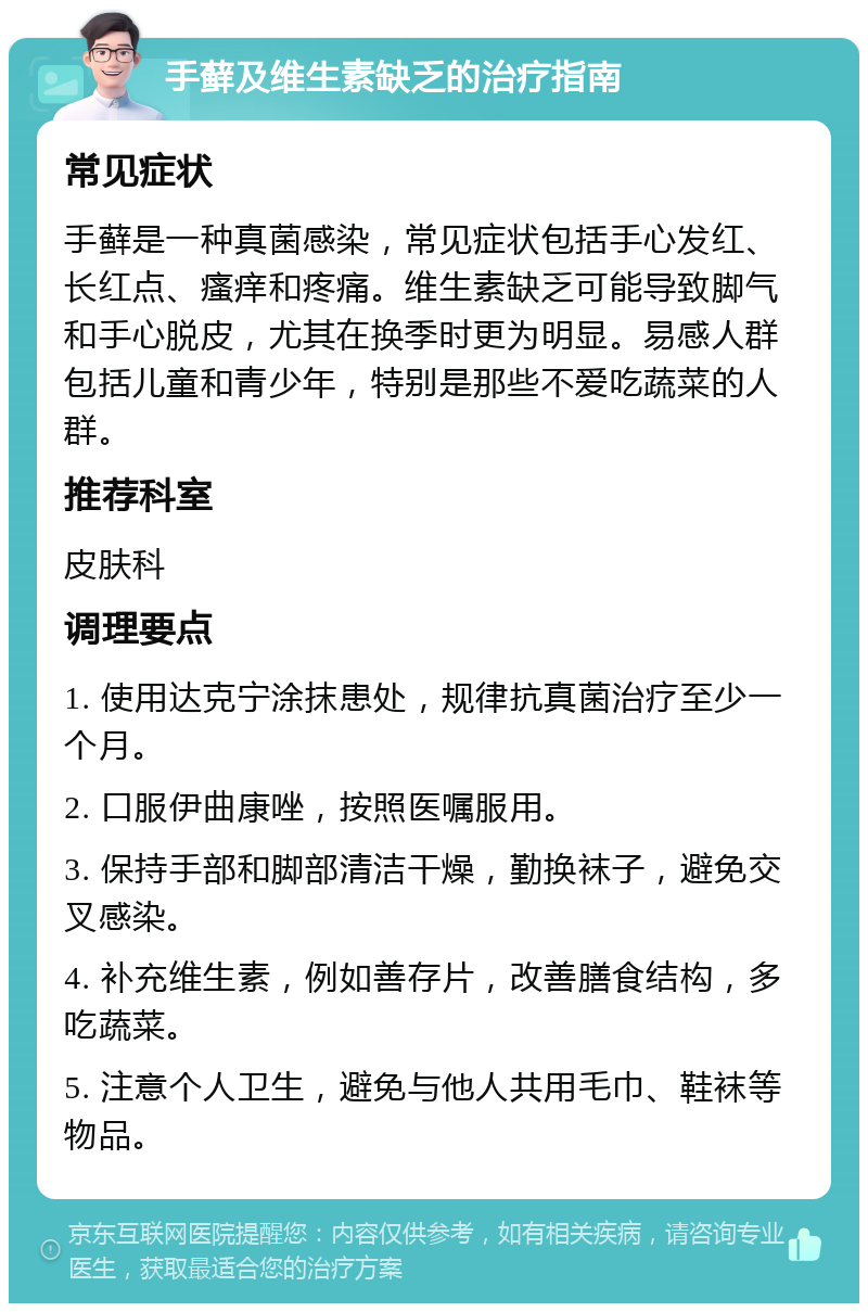 手藓及维生素缺乏的治疗指南 常见症状 手藓是一种真菌感染，常见症状包括手心发红、长红点、瘙痒和疼痛。维生素缺乏可能导致脚气和手心脱皮，尤其在换季时更为明显。易感人群包括儿童和青少年，特别是那些不爱吃蔬菜的人群。 推荐科室 皮肤科 调理要点 1. 使用达克宁涂抹患处，规律抗真菌治疗至少一个月。 2. 口服伊曲康唑，按照医嘱服用。 3. 保持手部和脚部清洁干燥，勤换袜子，避免交叉感染。 4. 补充维生素，例如善存片，改善膳食结构，多吃蔬菜。 5. 注意个人卫生，避免与他人共用毛巾、鞋袜等物品。