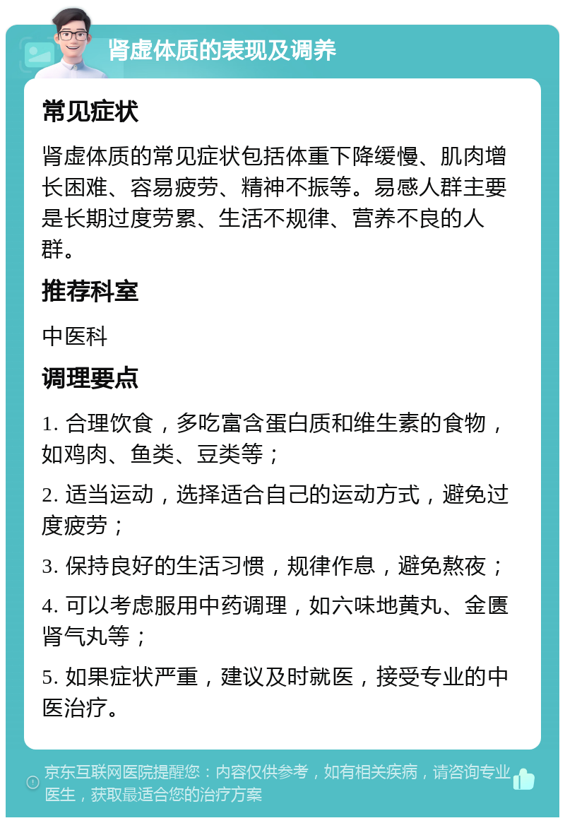 肾虚体质的表现及调养 常见症状 肾虚体质的常见症状包括体重下降缓慢、肌肉增长困难、容易疲劳、精神不振等。易感人群主要是长期过度劳累、生活不规律、营养不良的人群。 推荐科室 中医科 调理要点 1. 合理饮食，多吃富含蛋白质和维生素的食物，如鸡肉、鱼类、豆类等； 2. 适当运动，选择适合自己的运动方式，避免过度疲劳； 3. 保持良好的生活习惯，规律作息，避免熬夜； 4. 可以考虑服用中药调理，如六味地黄丸、金匮肾气丸等； 5. 如果症状严重，建议及时就医，接受专业的中医治疗。