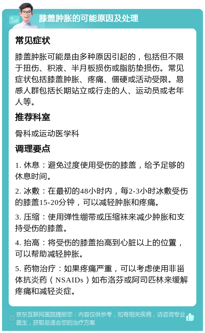 膝盖肿胀的可能原因及处理 常见症状 膝盖肿胀可能是由多种原因引起的，包括但不限于扭伤、积液、半月板损伤或脂肪垫损伤。常见症状包括膝盖肿胀、疼痛、僵硬或活动受限。易感人群包括长期站立或行走的人、运动员或老年人等。 推荐科室 骨科或运动医学科 调理要点 1. 休息：避免过度使用受伤的膝盖，给予足够的休息时间。 2. 冰敷：在最初的48小时内，每2-3小时冰敷受伤的膝盖15-20分钟，可以减轻肿胀和疼痛。 3. 压缩：使用弹性绷带或压缩袜来减少肿胀和支持受伤的膝盖。 4. 抬高：将受伤的膝盖抬高到心脏以上的位置，可以帮助减轻肿胀。 5. 药物治疗：如果疼痛严重，可以考虑使用非甾体抗炎药（NSAIDs）如布洛芬或阿司匹林来缓解疼痛和减轻炎症。