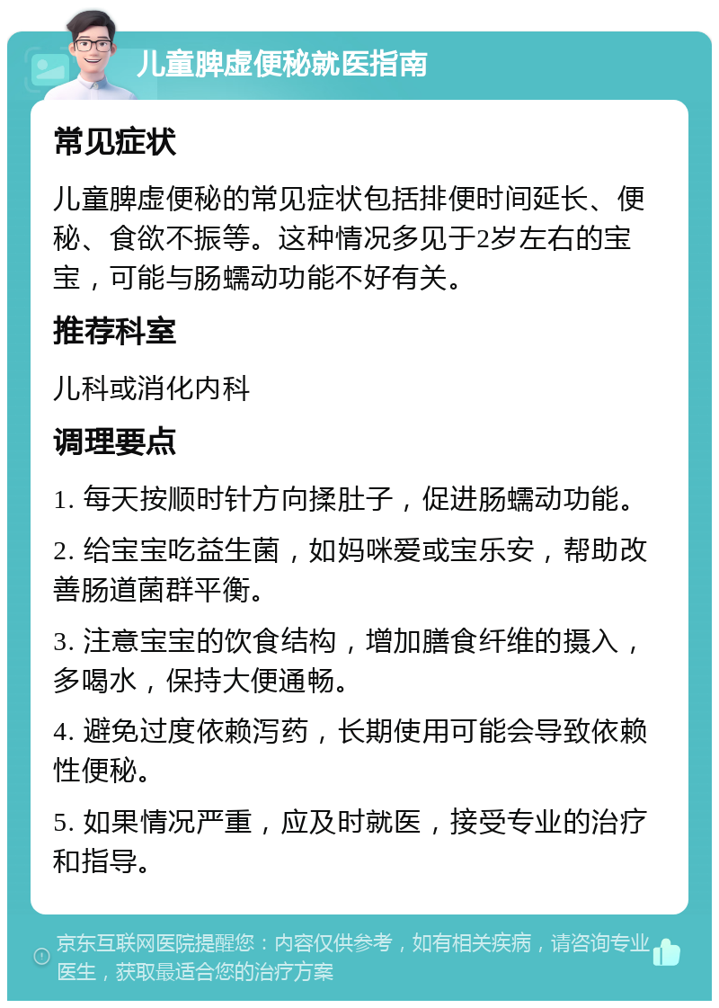 儿童脾虚便秘就医指南 常见症状 儿童脾虚便秘的常见症状包括排便时间延长、便秘、食欲不振等。这种情况多见于2岁左右的宝宝，可能与肠蠕动功能不好有关。 推荐科室 儿科或消化内科 调理要点 1. 每天按顺时针方向揉肚子，促进肠蠕动功能。 2. 给宝宝吃益生菌，如妈咪爱或宝乐安，帮助改善肠道菌群平衡。 3. 注意宝宝的饮食结构，增加膳食纤维的摄入，多喝水，保持大便通畅。 4. 避免过度依赖泻药，长期使用可能会导致依赖性便秘。 5. 如果情况严重，应及时就医，接受专业的治疗和指导。