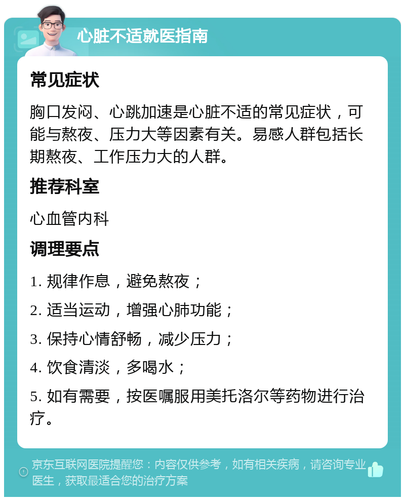 心脏不适就医指南 常见症状 胸口发闷、心跳加速是心脏不适的常见症状，可能与熬夜、压力大等因素有关。易感人群包括长期熬夜、工作压力大的人群。 推荐科室 心血管内科 调理要点 1. 规律作息，避免熬夜； 2. 适当运动，增强心肺功能； 3. 保持心情舒畅，减少压力； 4. 饮食清淡，多喝水； 5. 如有需要，按医嘱服用美托洛尔等药物进行治疗。