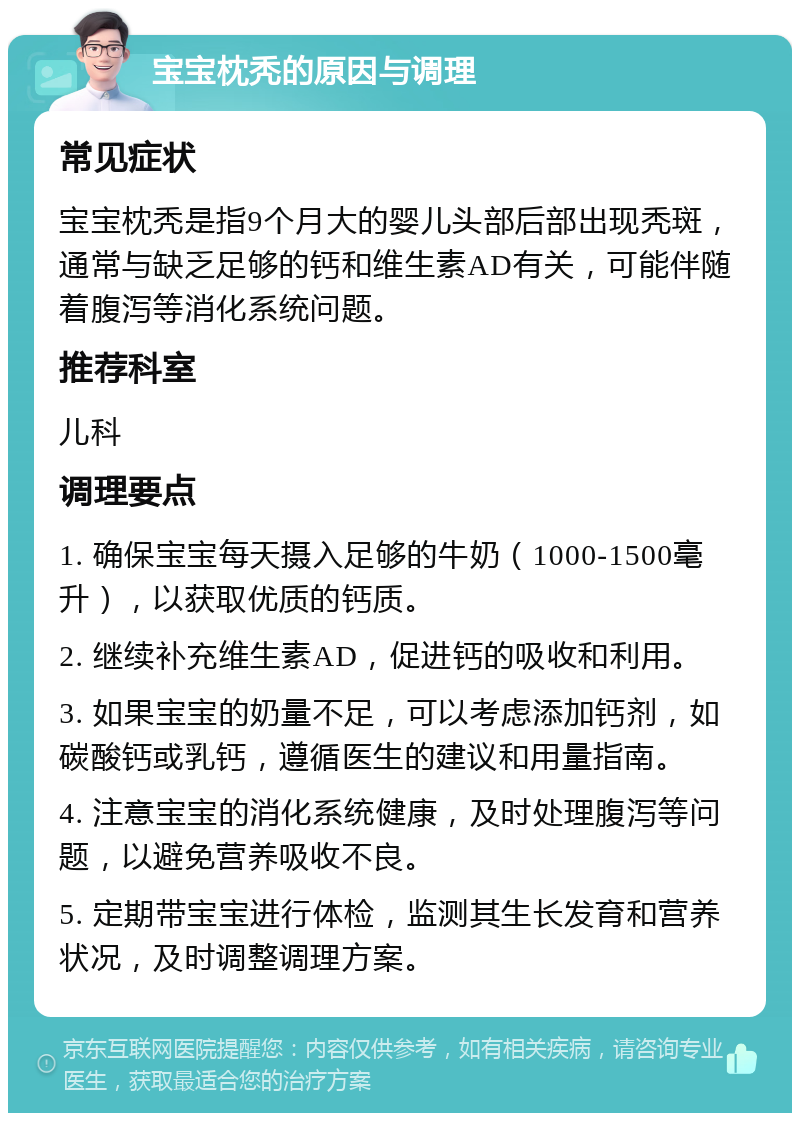 宝宝枕秃的原因与调理 常见症状 宝宝枕秃是指9个月大的婴儿头部后部出现秃斑，通常与缺乏足够的钙和维生素AD有关，可能伴随着腹泻等消化系统问题。 推荐科室 儿科 调理要点 1. 确保宝宝每天摄入足够的牛奶（1000-1500毫升），以获取优质的钙质。 2. 继续补充维生素AD，促进钙的吸收和利用。 3. 如果宝宝的奶量不足，可以考虑添加钙剂，如碳酸钙或乳钙，遵循医生的建议和用量指南。 4. 注意宝宝的消化系统健康，及时处理腹泻等问题，以避免营养吸收不良。 5. 定期带宝宝进行体检，监测其生长发育和营养状况，及时调整调理方案。