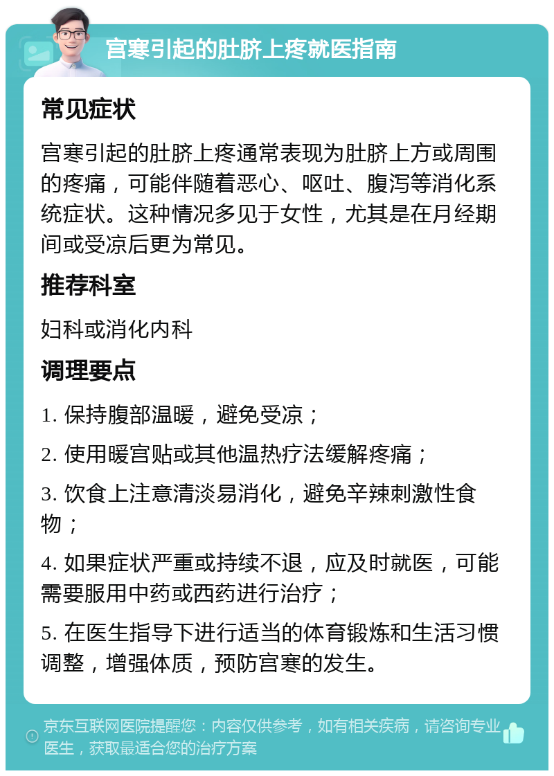 宫寒引起的肚脐上疼就医指南 常见症状 宫寒引起的肚脐上疼通常表现为肚脐上方或周围的疼痛，可能伴随着恶心、呕吐、腹泻等消化系统症状。这种情况多见于女性，尤其是在月经期间或受凉后更为常见。 推荐科室 妇科或消化内科 调理要点 1. 保持腹部温暖，避免受凉； 2. 使用暖宫贴或其他温热疗法缓解疼痛； 3. 饮食上注意清淡易消化，避免辛辣刺激性食物； 4. 如果症状严重或持续不退，应及时就医，可能需要服用中药或西药进行治疗； 5. 在医生指导下进行适当的体育锻炼和生活习惯调整，增强体质，预防宫寒的发生。