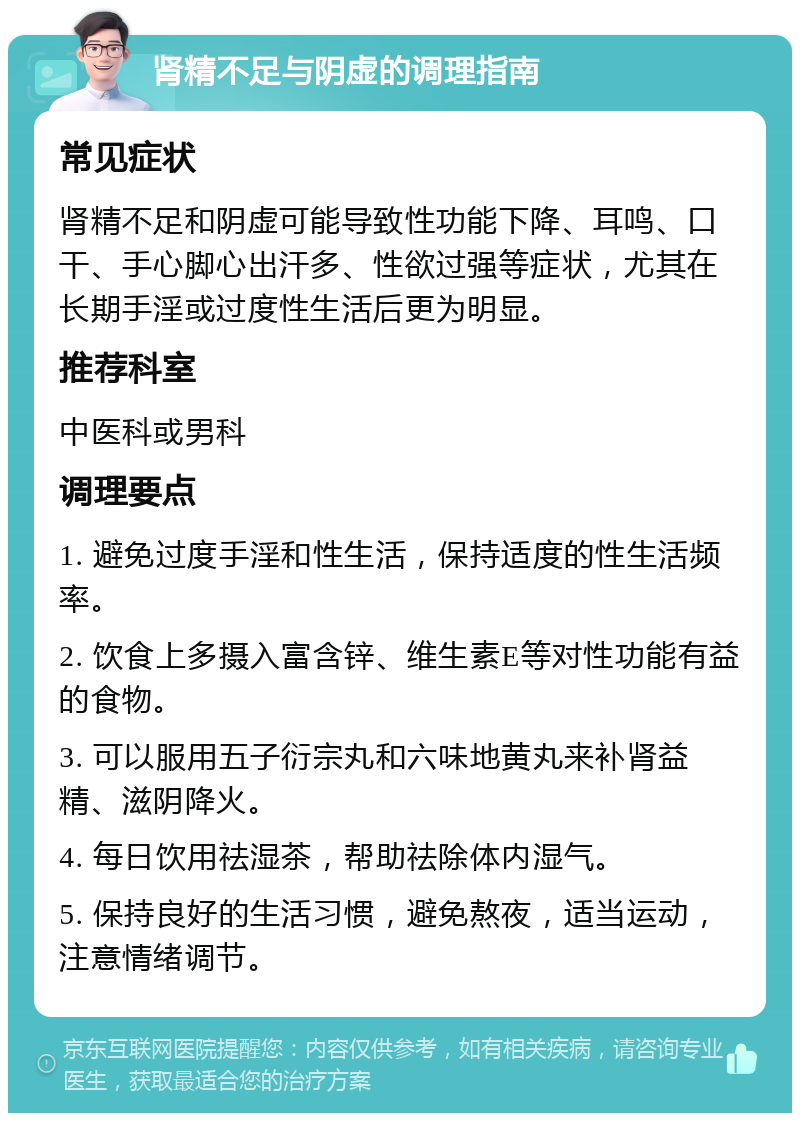 肾精不足与阴虚的调理指南 常见症状 肾精不足和阴虚可能导致性功能下降、耳鸣、口干、手心脚心出汗多、性欲过强等症状，尤其在长期手淫或过度性生活后更为明显。 推荐科室 中医科或男科 调理要点 1. 避免过度手淫和性生活，保持适度的性生活频率。 2. 饮食上多摄入富含锌、维生素E等对性功能有益的食物。 3. 可以服用五子衍宗丸和六味地黄丸来补肾益精、滋阴降火。 4. 每日饮用祛湿茶，帮助祛除体内湿气。 5. 保持良好的生活习惯，避免熬夜，适当运动，注意情绪调节。