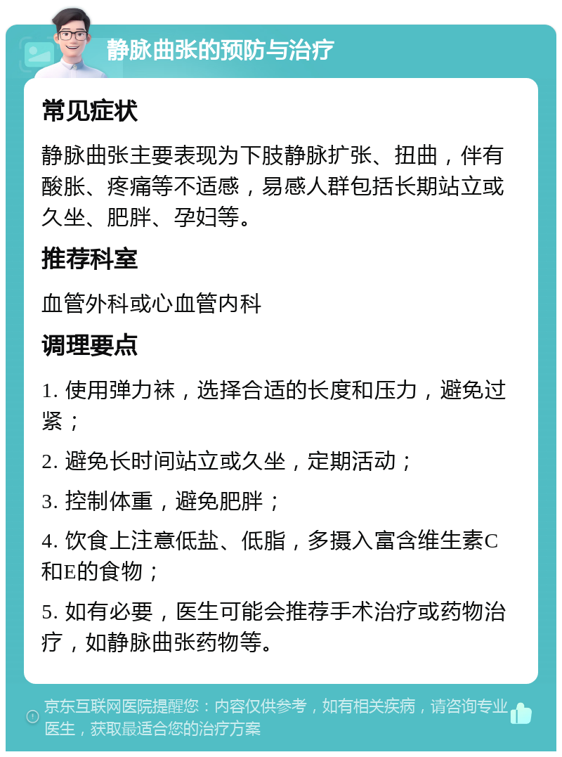 静脉曲张的预防与治疗 常见症状 静脉曲张主要表现为下肢静脉扩张、扭曲，伴有酸胀、疼痛等不适感，易感人群包括长期站立或久坐、肥胖、孕妇等。 推荐科室 血管外科或心血管内科 调理要点 1. 使用弹力袜，选择合适的长度和压力，避免过紧； 2. 避免长时间站立或久坐，定期活动； 3. 控制体重，避免肥胖； 4. 饮食上注意低盐、低脂，多摄入富含维生素C和E的食物； 5. 如有必要，医生可能会推荐手术治疗或药物治疗，如静脉曲张药物等。