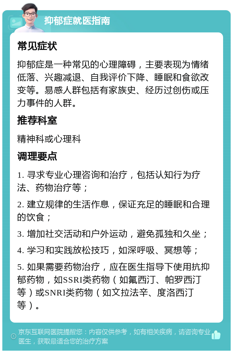 抑郁症就医指南 常见症状 抑郁症是一种常见的心理障碍，主要表现为情绪低落、兴趣减退、自我评价下降、睡眠和食欲改变等。易感人群包括有家族史、经历过创伤或压力事件的人群。 推荐科室 精神科或心理科 调理要点 1. 寻求专业心理咨询和治疗，包括认知行为疗法、药物治疗等； 2. 建立规律的生活作息，保证充足的睡眠和合理的饮食； 3. 增加社交活动和户外运动，避免孤独和久坐； 4. 学习和实践放松技巧，如深呼吸、冥想等； 5. 如果需要药物治疗，应在医生指导下使用抗抑郁药物，如SSRI类药物（如氟西汀、帕罗西汀等）或SNRI类药物（如文拉法辛、度洛西汀等）。