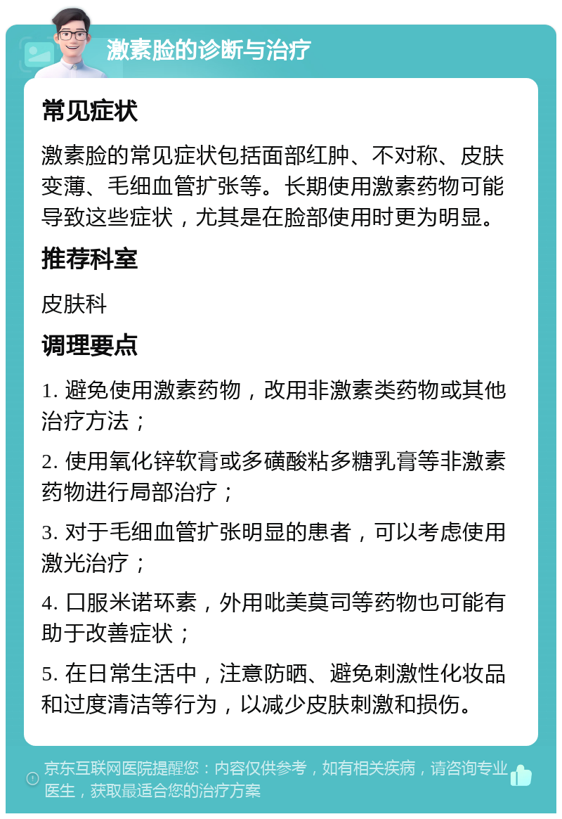 激素脸的诊断与治疗 常见症状 激素脸的常见症状包括面部红肿、不对称、皮肤变薄、毛细血管扩张等。长期使用激素药物可能导致这些症状，尤其是在脸部使用时更为明显。 推荐科室 皮肤科 调理要点 1. 避免使用激素药物，改用非激素类药物或其他治疗方法； 2. 使用氧化锌软膏或多磺酸粘多糖乳膏等非激素药物进行局部治疗； 3. 对于毛细血管扩张明显的患者，可以考虑使用激光治疗； 4. 口服米诺环素，外用吡美莫司等药物也可能有助于改善症状； 5. 在日常生活中，注意防晒、避免刺激性化妆品和过度清洁等行为，以减少皮肤刺激和损伤。