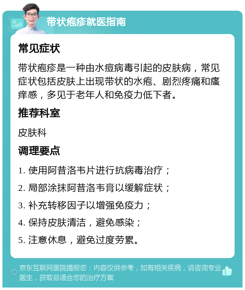 带状疱疹就医指南 常见症状 带状疱疹是一种由水痘病毒引起的皮肤病，常见症状包括皮肤上出现带状的水疱、剧烈疼痛和瘙痒感，多见于老年人和免疫力低下者。 推荐科室 皮肤科 调理要点 1. 使用阿昔洛韦片进行抗病毒治疗； 2. 局部涂抹阿昔洛韦膏以缓解症状； 3. 补充转移因子以增强免疫力； 4. 保持皮肤清洁，避免感染； 5. 注意休息，避免过度劳累。