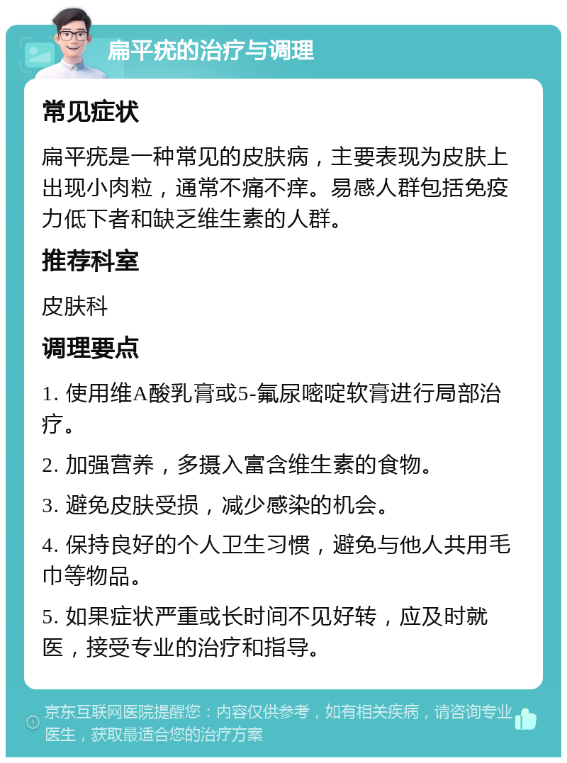 扁平疣的治疗与调理 常见症状 扁平疣是一种常见的皮肤病，主要表现为皮肤上出现小肉粒，通常不痛不痒。易感人群包括免疫力低下者和缺乏维生素的人群。 推荐科室 皮肤科 调理要点 1. 使用维A酸乳膏或5-氟尿嘧啶软膏进行局部治疗。 2. 加强营养，多摄入富含维生素的食物。 3. 避免皮肤受损，减少感染的机会。 4. 保持良好的个人卫生习惯，避免与他人共用毛巾等物品。 5. 如果症状严重或长时间不见好转，应及时就医，接受专业的治疗和指导。