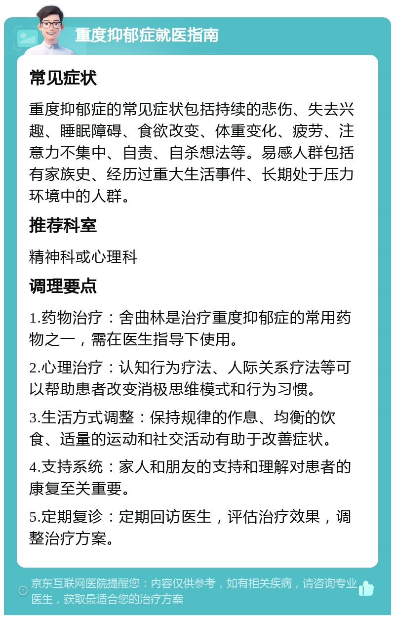 重度抑郁症就医指南 常见症状 重度抑郁症的常见症状包括持续的悲伤、失去兴趣、睡眠障碍、食欲改变、体重变化、疲劳、注意力不集中、自责、自杀想法等。易感人群包括有家族史、经历过重大生活事件、长期处于压力环境中的人群。 推荐科室 精神科或心理科 调理要点 1.药物治疗：舍曲林是治疗重度抑郁症的常用药物之一，需在医生指导下使用。 2.心理治疗：认知行为疗法、人际关系疗法等可以帮助患者改变消极思维模式和行为习惯。 3.生活方式调整：保持规律的作息、均衡的饮食、适量的运动和社交活动有助于改善症状。 4.支持系统：家人和朋友的支持和理解对患者的康复至关重要。 5.定期复诊：定期回访医生，评估治疗效果，调整治疗方案。