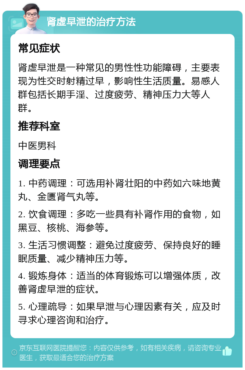 肾虚早泄的治疗方法 常见症状 肾虚早泄是一种常见的男性性功能障碍，主要表现为性交时射精过早，影响性生活质量。易感人群包括长期手淫、过度疲劳、精神压力大等人群。 推荐科室 中医男科 调理要点 1. 中药调理：可选用补肾壮阳的中药如六味地黄丸、金匮肾气丸等。 2. 饮食调理：多吃一些具有补肾作用的食物，如黑豆、核桃、海参等。 3. 生活习惯调整：避免过度疲劳、保持良好的睡眠质量、减少精神压力等。 4. 锻炼身体：适当的体育锻炼可以增强体质，改善肾虚早泄的症状。 5. 心理疏导：如果早泄与心理因素有关，应及时寻求心理咨询和治疗。