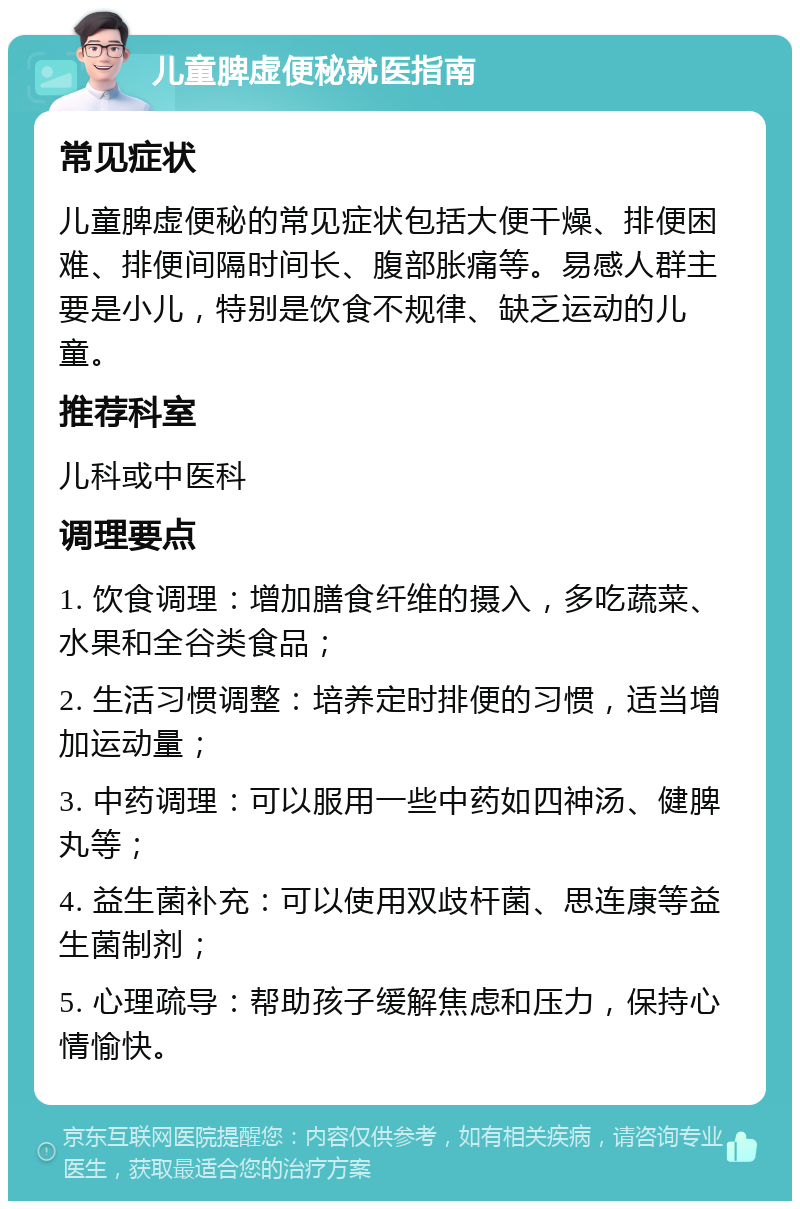 儿童脾虚便秘就医指南 常见症状 儿童脾虚便秘的常见症状包括大便干燥、排便困难、排便间隔时间长、腹部胀痛等。易感人群主要是小儿，特别是饮食不规律、缺乏运动的儿童。 推荐科室 儿科或中医科 调理要点 1. 饮食调理：增加膳食纤维的摄入，多吃蔬菜、水果和全谷类食品； 2. 生活习惯调整：培养定时排便的习惯，适当增加运动量； 3. 中药调理：可以服用一些中药如四神汤、健脾丸等； 4. 益生菌补充：可以使用双歧杆菌、思连康等益生菌制剂； 5. 心理疏导：帮助孩子缓解焦虑和压力，保持心情愉快。