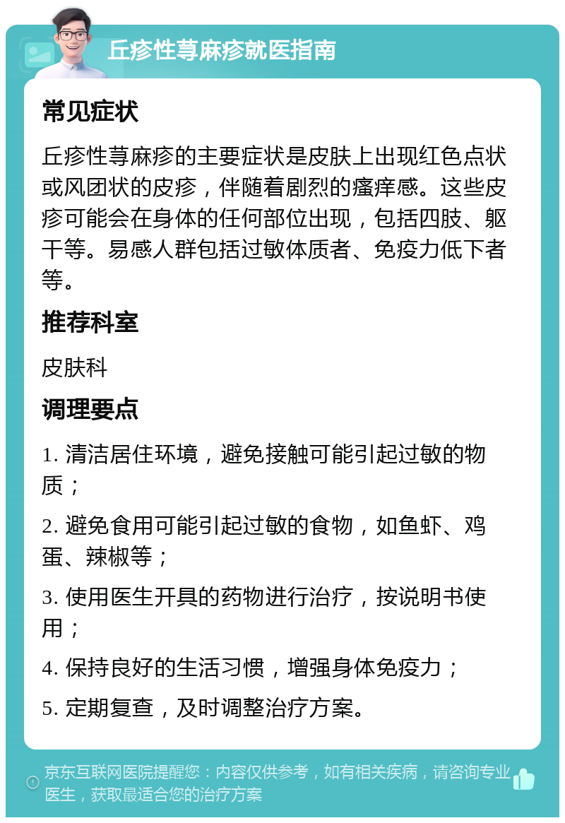 丘疹性荨麻疹就医指南 常见症状 丘疹性荨麻疹的主要症状是皮肤上出现红色点状或风团状的皮疹，伴随着剧烈的瘙痒感。这些皮疹可能会在身体的任何部位出现，包括四肢、躯干等。易感人群包括过敏体质者、免疫力低下者等。 推荐科室 皮肤科 调理要点 1. 清洁居住环境，避免接触可能引起过敏的物质； 2. 避免食用可能引起过敏的食物，如鱼虾、鸡蛋、辣椒等； 3. 使用医生开具的药物进行治疗，按说明书使用； 4. 保持良好的生活习惯，增强身体免疫力； 5. 定期复查，及时调整治疗方案。