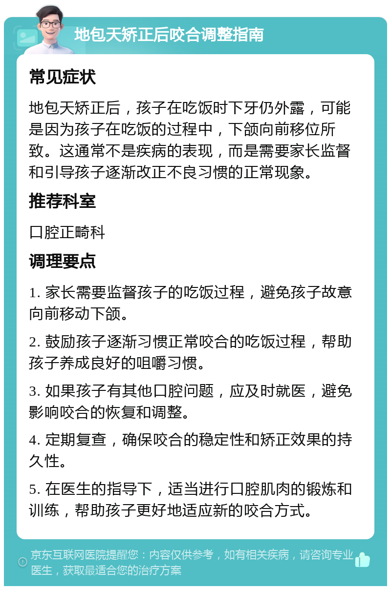 地包天矫正后咬合调整指南 常见症状 地包天矫正后，孩子在吃饭时下牙仍外露，可能是因为孩子在吃饭的过程中，下颌向前移位所致。这通常不是疾病的表现，而是需要家长监督和引导孩子逐渐改正不良习惯的正常现象。 推荐科室 口腔正畸科 调理要点 1. 家长需要监督孩子的吃饭过程，避免孩子故意向前移动下颌。 2. 鼓励孩子逐渐习惯正常咬合的吃饭过程，帮助孩子养成良好的咀嚼习惯。 3. 如果孩子有其他口腔问题，应及时就医，避免影响咬合的恢复和调整。 4. 定期复查，确保咬合的稳定性和矫正效果的持久性。 5. 在医生的指导下，适当进行口腔肌肉的锻炼和训练，帮助孩子更好地适应新的咬合方式。