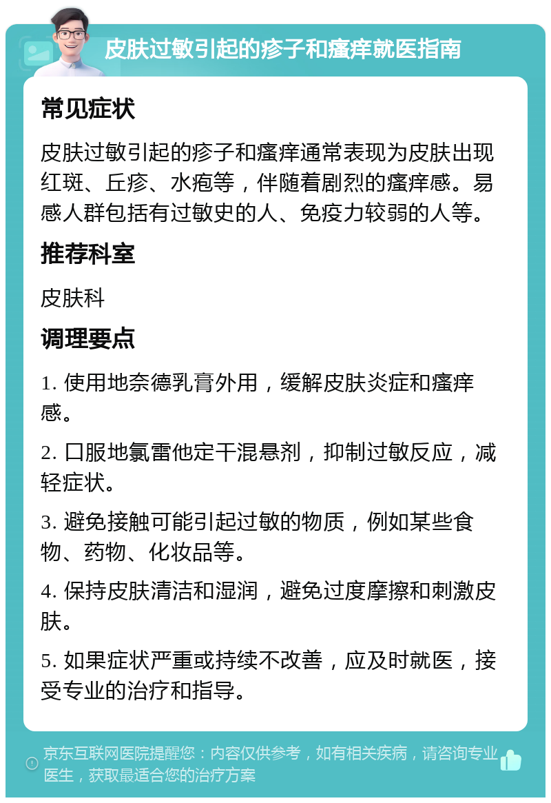 皮肤过敏引起的疹子和瘙痒就医指南 常见症状 皮肤过敏引起的疹子和瘙痒通常表现为皮肤出现红斑、丘疹、水疱等，伴随着剧烈的瘙痒感。易感人群包括有过敏史的人、免疫力较弱的人等。 推荐科室 皮肤科 调理要点 1. 使用地奈德乳膏外用，缓解皮肤炎症和瘙痒感。 2. 口服地氯雷他定干混悬剂，抑制过敏反应，减轻症状。 3. 避免接触可能引起过敏的物质，例如某些食物、药物、化妆品等。 4. 保持皮肤清洁和湿润，避免过度摩擦和刺激皮肤。 5. 如果症状严重或持续不改善，应及时就医，接受专业的治疗和指导。