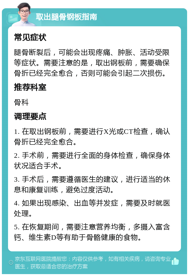 取出腿骨钢板指南 常见症状 腿骨断裂后，可能会出现疼痛、肿胀、活动受限等症状。需要注意的是，取出钢板前，需要确保骨折已经完全愈合，否则可能会引起二次损伤。 推荐科室 骨科 调理要点 1. 在取出钢板前，需要进行X光或CT检查，确认骨折已经完全愈合。 2. 手术前，需要进行全面的身体检查，确保身体状况适合手术。 3. 手术后，需要遵循医生的建议，进行适当的休息和康复训练，避免过度活动。 4. 如果出现感染、出血等并发症，需要及时就医处理。 5. 在恢复期间，需要注意营养均衡，多摄入富含钙、维生素D等有助于骨骼健康的食物。