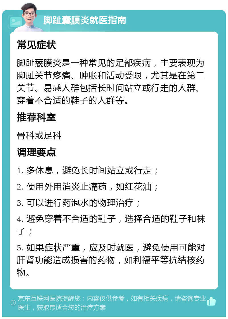 脚趾囊膜炎就医指南 常见症状 脚趾囊膜炎是一种常见的足部疾病，主要表现为脚趾关节疼痛、肿胀和活动受限，尤其是在第二关节。易感人群包括长时间站立或行走的人群、穿着不合适的鞋子的人群等。 推荐科室 骨科或足科 调理要点 1. 多休息，避免长时间站立或行走； 2. 使用外用消炎止痛药，如红花油； 3. 可以进行药泡水的物理治疗； 4. 避免穿着不合适的鞋子，选择合适的鞋子和袜子； 5. 如果症状严重，应及时就医，避免使用可能对肝肾功能造成损害的药物，如利福平等抗结核药物。