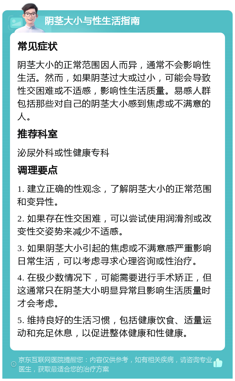 阴茎大小与性生活指南 常见症状 阴茎大小的正常范围因人而异，通常不会影响性生活。然而，如果阴茎过大或过小，可能会导致性交困难或不适感，影响性生活质量。易感人群包括那些对自己的阴茎大小感到焦虑或不满意的人。 推荐科室 泌尿外科或性健康专科 调理要点 1. 建立正确的性观念，了解阴茎大小的正常范围和变异性。 2. 如果存在性交困难，可以尝试使用润滑剂或改变性交姿势来减少不适感。 3. 如果阴茎大小引起的焦虑或不满意感严重影响日常生活，可以考虑寻求心理咨询或性治疗。 4. 在极少数情况下，可能需要进行手术矫正，但这通常只在阴茎大小明显异常且影响生活质量时才会考虑。 5. 维持良好的生活习惯，包括健康饮食、适量运动和充足休息，以促进整体健康和性健康。