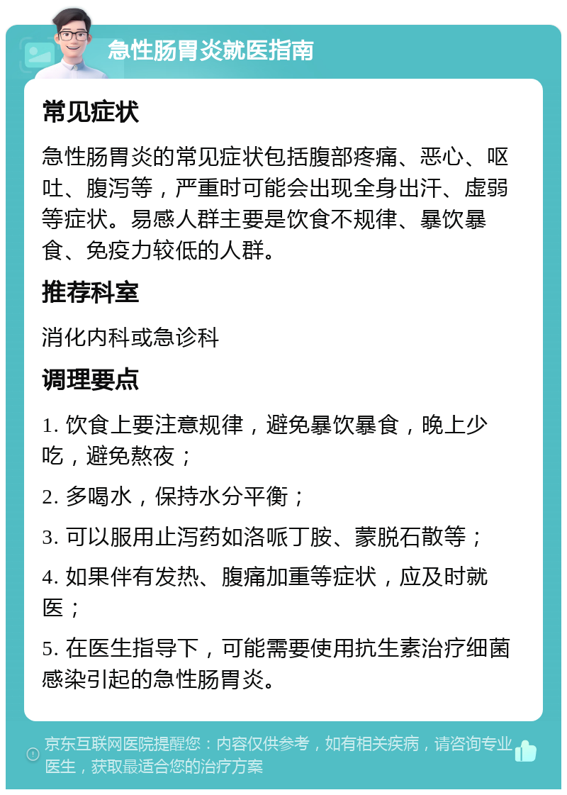 急性肠胃炎就医指南 常见症状 急性肠胃炎的常见症状包括腹部疼痛、恶心、呕吐、腹泻等，严重时可能会出现全身出汗、虚弱等症状。易感人群主要是饮食不规律、暴饮暴食、免疫力较低的人群。 推荐科室 消化内科或急诊科 调理要点 1. 饮食上要注意规律，避免暴饮暴食，晚上少吃，避免熬夜； 2. 多喝水，保持水分平衡； 3. 可以服用止泻药如洛哌丁胺、蒙脱石散等； 4. 如果伴有发热、腹痛加重等症状，应及时就医； 5. 在医生指导下，可能需要使用抗生素治疗细菌感染引起的急性肠胃炎。