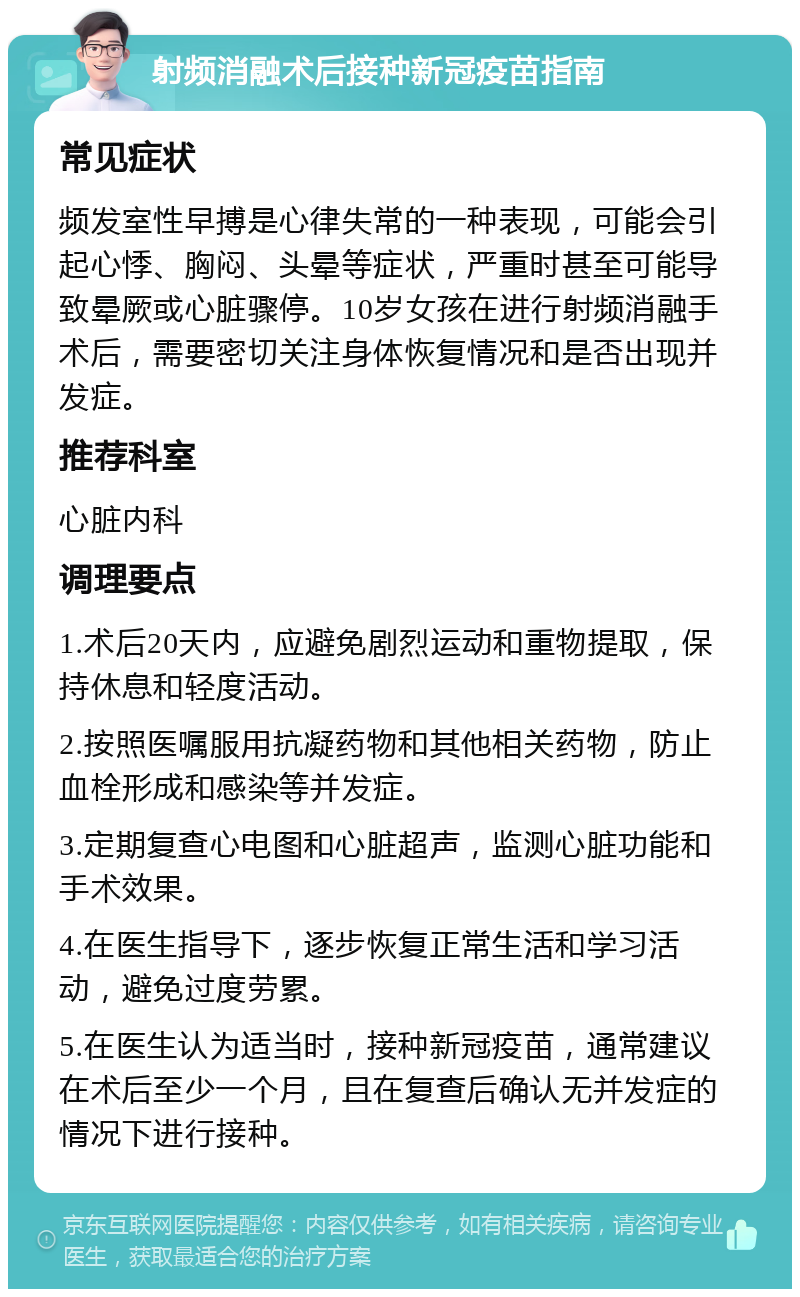 射频消融术后接种新冠疫苗指南 常见症状 频发室性早搏是心律失常的一种表现，可能会引起心悸、胸闷、头晕等症状，严重时甚至可能导致晕厥或心脏骤停。10岁女孩在进行射频消融手术后，需要密切关注身体恢复情况和是否出现并发症。 推荐科室 心脏内科 调理要点 1.术后20天内，应避免剧烈运动和重物提取，保持休息和轻度活动。 2.按照医嘱服用抗凝药物和其他相关药物，防止血栓形成和感染等并发症。 3.定期复查心电图和心脏超声，监测心脏功能和手术效果。 4.在医生指导下，逐步恢复正常生活和学习活动，避免过度劳累。 5.在医生认为适当时，接种新冠疫苗，通常建议在术后至少一个月，且在复查后确认无并发症的情况下进行接种。