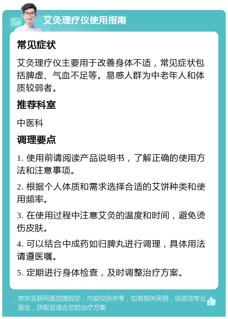 艾灸理疗仪使用指南 常见症状 艾灸理疗仪主要用于改善身体不适，常见症状包括脾虚、气血不足等。易感人群为中老年人和体质较弱者。 推荐科室 中医科 调理要点 1. 使用前请阅读产品说明书，了解正确的使用方法和注意事项。 2. 根据个人体质和需求选择合适的艾饼种类和使用频率。 3. 在使用过程中注意艾灸的温度和时间，避免烫伤皮肤。 4. 可以结合中成药如归脾丸进行调理，具体用法请遵医嘱。 5. 定期进行身体检查，及时调整治疗方案。