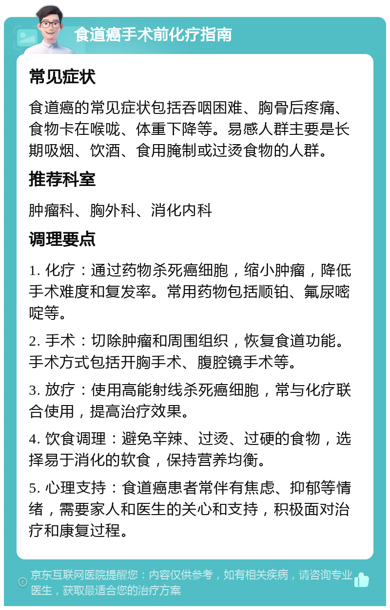 食道癌手术前化疗指南 常见症状 食道癌的常见症状包括吞咽困难、胸骨后疼痛、食物卡在喉咙、体重下降等。易感人群主要是长期吸烟、饮酒、食用腌制或过烫食物的人群。 推荐科室 肿瘤科、胸外科、消化内科 调理要点 1. 化疗：通过药物杀死癌细胞，缩小肿瘤，降低手术难度和复发率。常用药物包括顺铂、氟尿嘧啶等。 2. 手术：切除肿瘤和周围组织，恢复食道功能。手术方式包括开胸手术、腹腔镜手术等。 3. 放疗：使用高能射线杀死癌细胞，常与化疗联合使用，提高治疗效果。 4. 饮食调理：避免辛辣、过烫、过硬的食物，选择易于消化的软食，保持营养均衡。 5. 心理支持：食道癌患者常伴有焦虑、抑郁等情绪，需要家人和医生的关心和支持，积极面对治疗和康复过程。